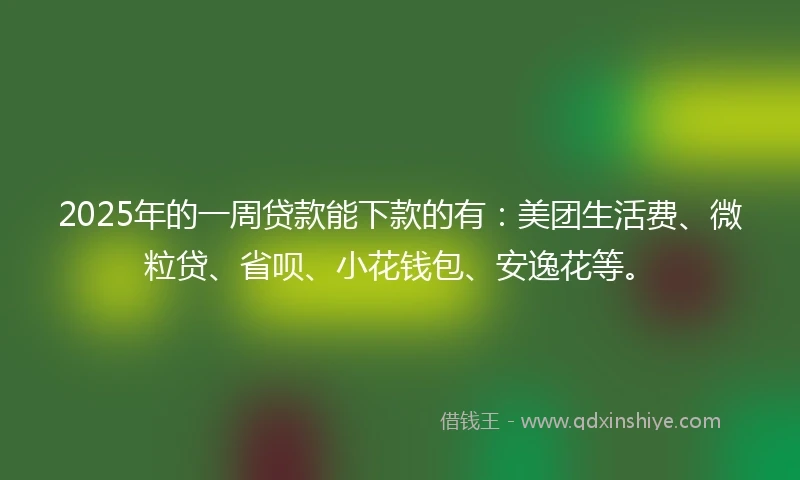 2025年的一周贷款能下款的有：美团生活费、微粒贷、省呗、小花钱包、安逸花等。