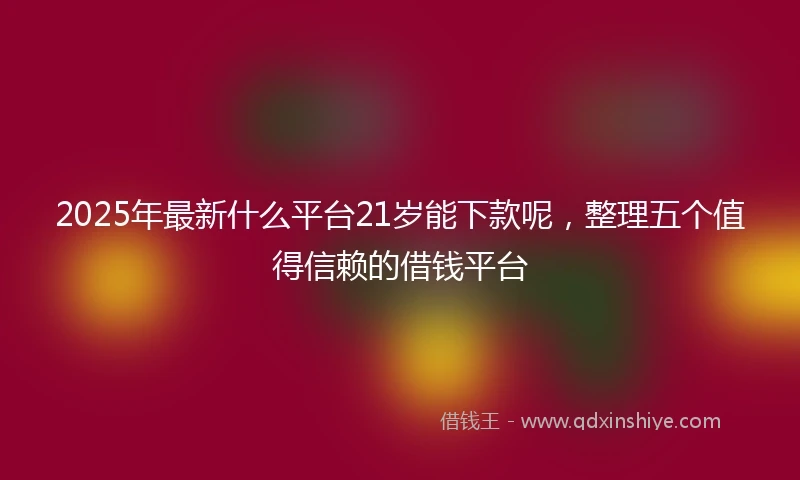 2025年最新什么平台21岁能下款呢，整理五个值得信赖的借钱平台