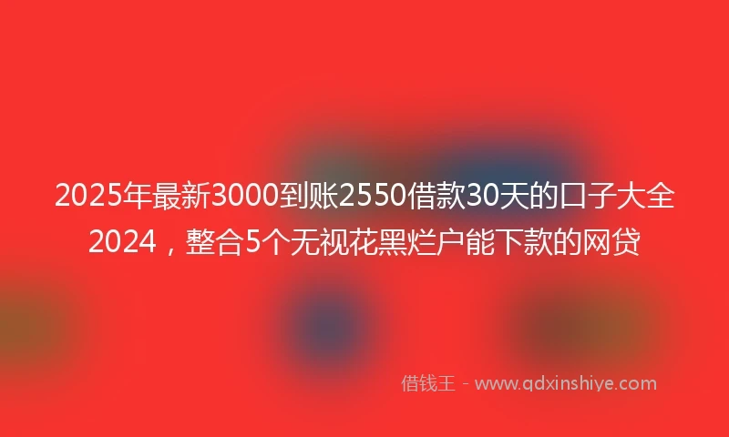 2025年最新3000到账2550借款30天的口子大全2024，整合5个无视花黑烂户能下款的网贷