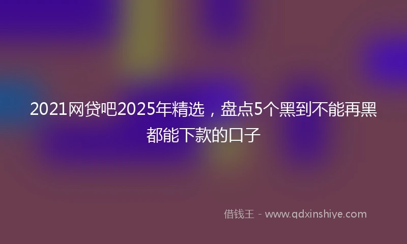 2021网贷吧2025年精选，盘点5个黑到不能再黑都能下款的口子
