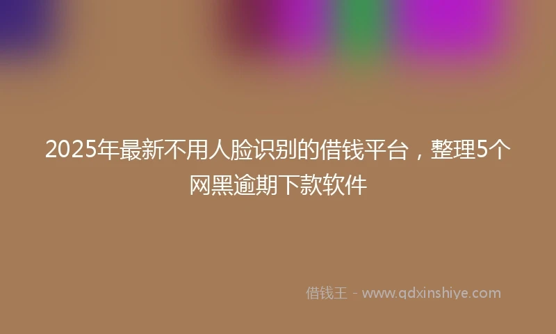 2025年最新不用人脸识别的借钱平台，整理5个网黑逾期下款软件