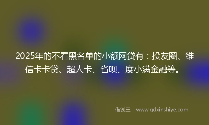 2025年的不看黑名单的小额网贷有：投友圈、维信卡卡贷、超人卡、省呗、度小满金融等。