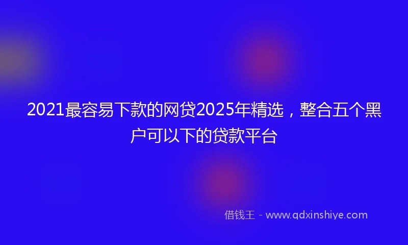 2021最容易下款的网贷2025年精选，整合五个黑户可以下的贷款平台