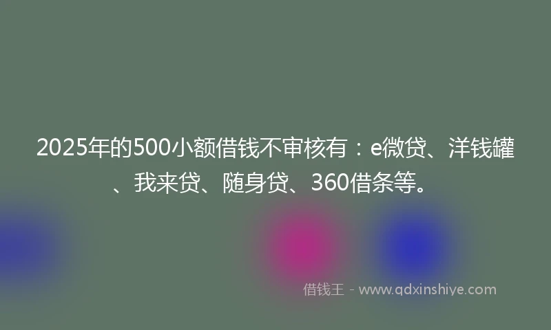 2025年的500小额借钱不审核有：e微贷、洋钱罐、我来贷、随身贷、360借条等。
