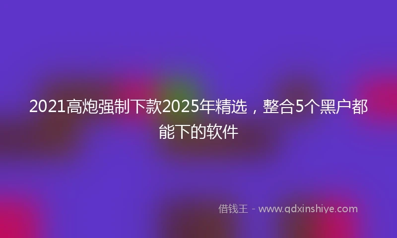 2021高炮强制下款2025年精选,整合5个黑户都能下的软件