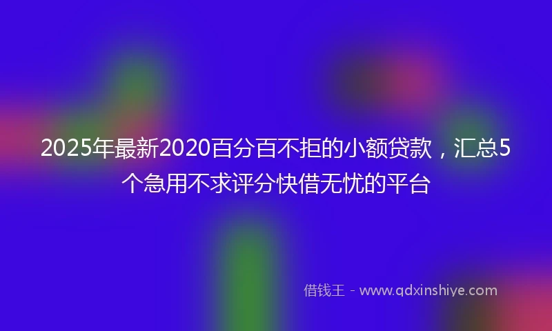 2025年最新2020百分百不拒的小额贷款，汇总5个急用不求评分快借无忧的平台