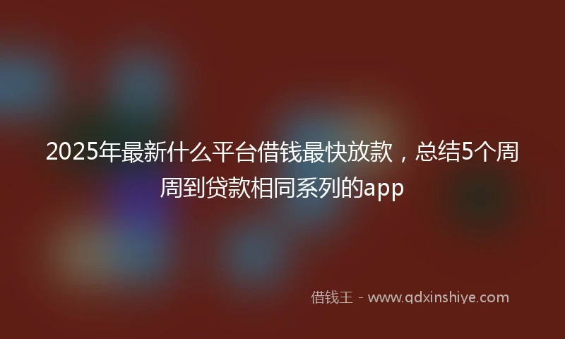 2025年最新什么平台借钱最快放款，总结5个周周到贷款相同系列的app
