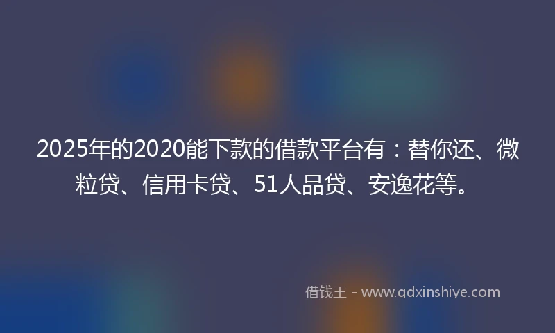 2025年的2020能下款的借款平台有：替你还、微粒贷、信用卡贷、51人品贷、安逸花等。