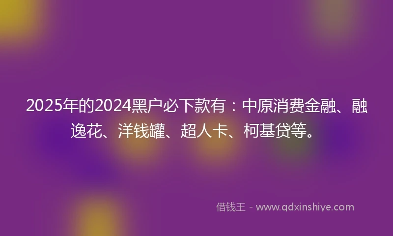 2025年的2024黑户必下款有：中原消费金融、融逸花、洋钱罐、超人卡、柯基贷等。