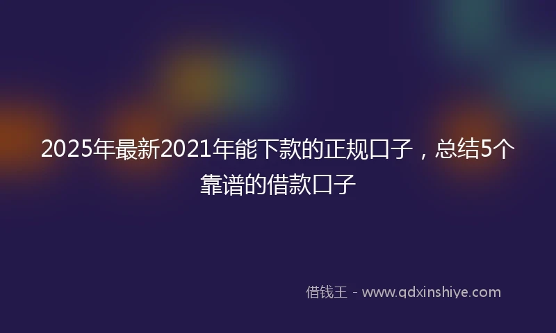 2025年最新2021年能下款的正规口子，总结5个靠谱的借款口子