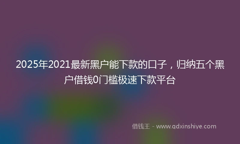 2025年2021最新黑户能下款的口子，归纳五个黑户借钱0门槛极速下款平台