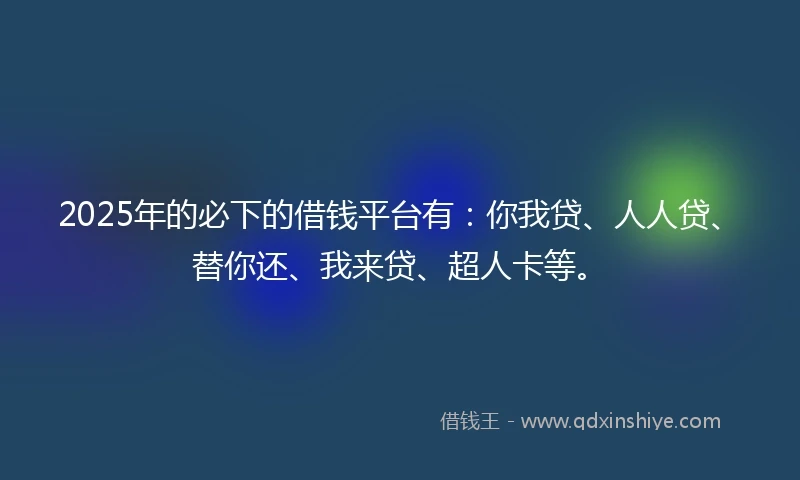 2025年的必下的借钱平台有：你我贷、人人贷、替你还、我来贷、超人卡等。