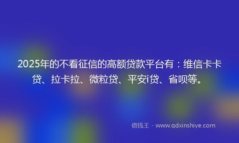 2025年的不看征信的高额贷款平台有：维信卡卡贷、拉卡拉、微粒贷、平安i贷、省呗等。