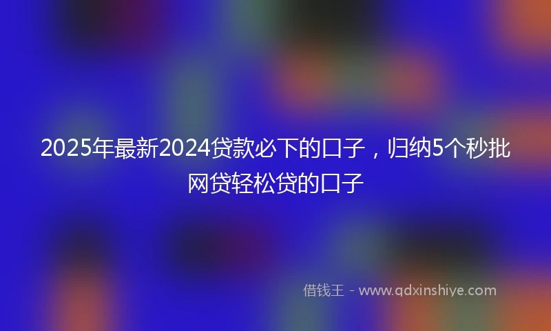 2025年最新2024贷款必下的口子，归纳5个秒批网贷轻松贷的口子