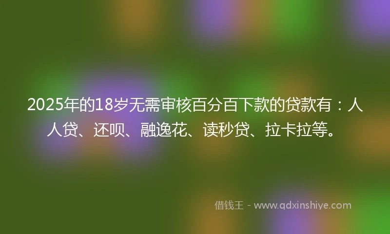 2025年的18岁无需审核百分百下款的贷款有：人人贷、还呗、融逸花、读秒贷、拉卡拉等。
