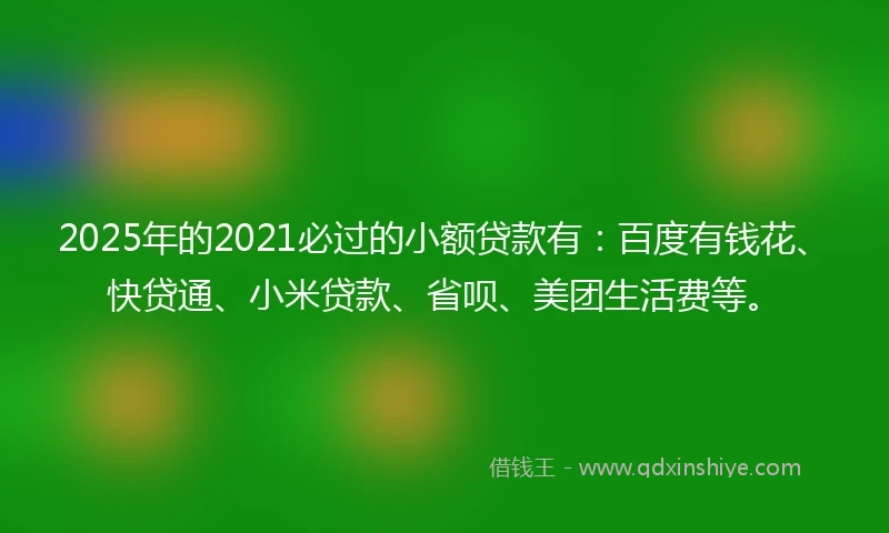 2025年的2021必过的小额贷款有：百度有钱花、快贷通、小米贷款、省呗、美团生活费等。