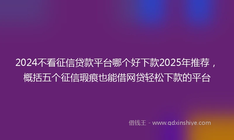 2024不看征信贷款平台哪个好下款2025年推荐，概括五个征信瑕疵也能借网贷轻松下款的平台