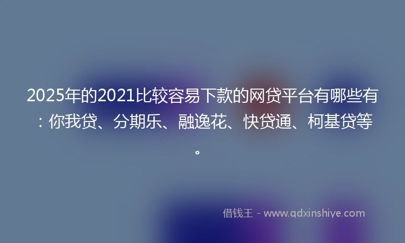 2025年的2021比较容易下款的网贷平台有哪些有：你我贷、分期乐、融逸花、快贷通、柯基贷等。