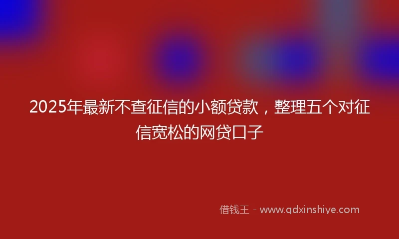 2025年最新不查征信的小额贷款，整理五个对征信宽松的网贷口子