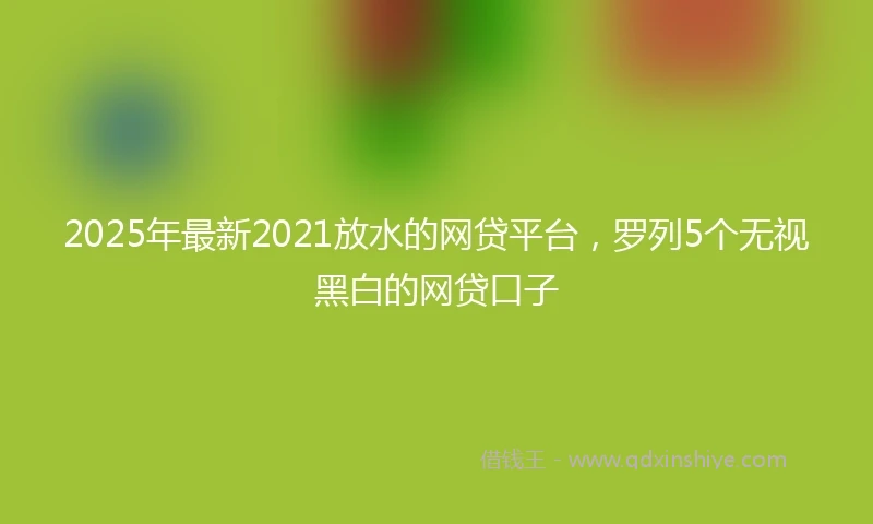 2025年最新2021放水的网贷平台，罗列5个无视黑白的网贷口子