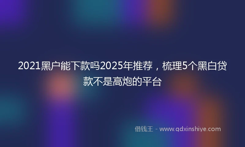 2021黑户能下款吗2025年推荐，梳理5个黑白贷款不是高炮的平台