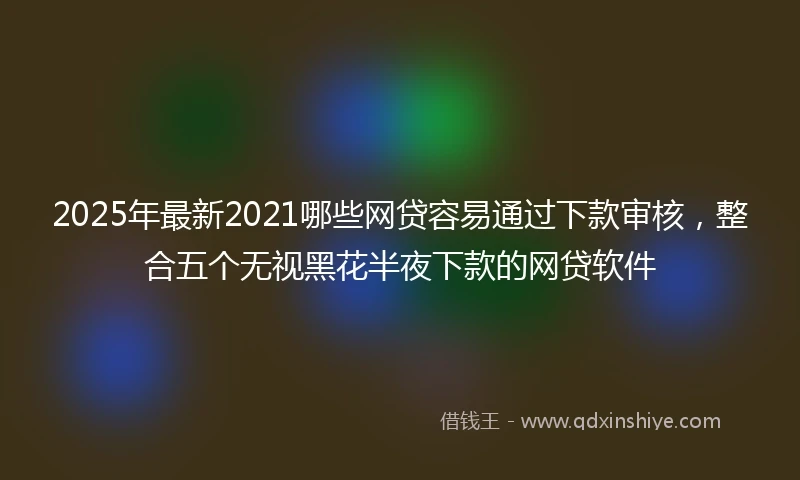 2025年最新2021哪些网贷容易通过下款审核，整合五个无视黑花半夜下款的网贷软件