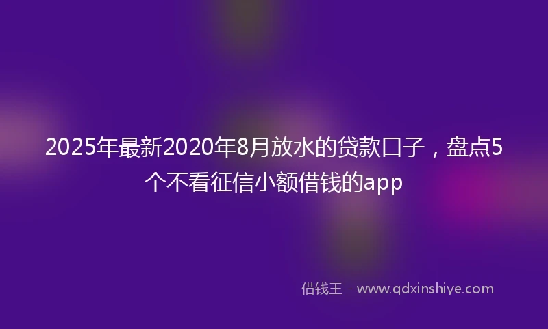 2025年最新2020年8月放水的贷款口子，盘点5个不看征信小额借钱的app