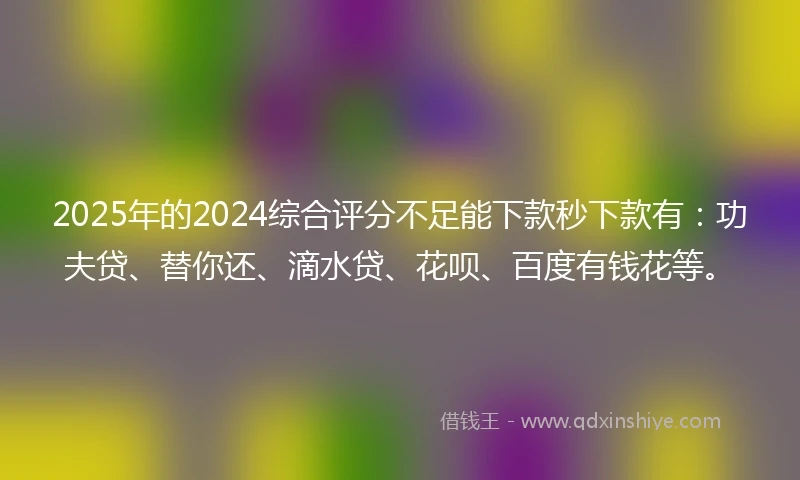 2025年的2024综合评分不足能下款秒下款有：功夫贷、替你还、滴水贷、花呗、百度有钱花等。