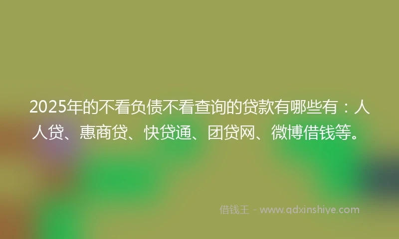 2025年的不看负债不看查询的贷款有哪些有：人人贷、惠商贷、快贷通、团贷网、微博借钱等。