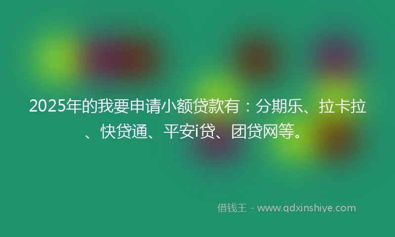 2025年的我要申请小额贷款有：分期乐、拉卡拉、快贷通、平安i贷、团贷网等。