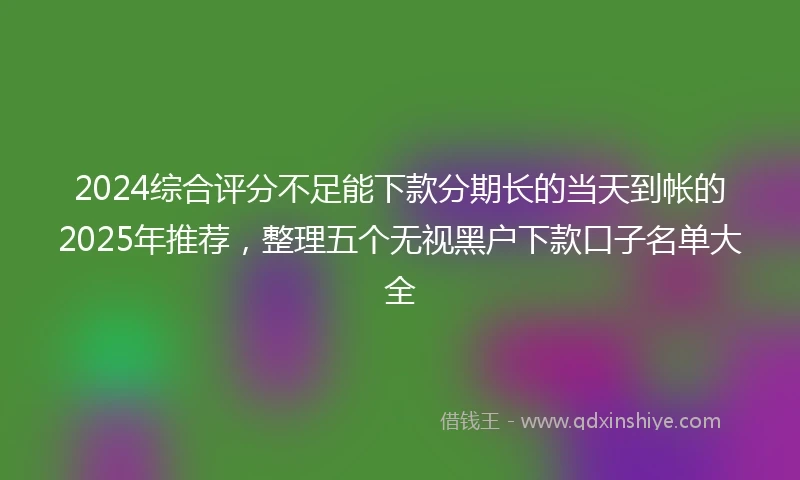 2024综合评分不足能下款分期长的当天到帐的2025年推荐，整理五个无视黑户下款口子名单大全