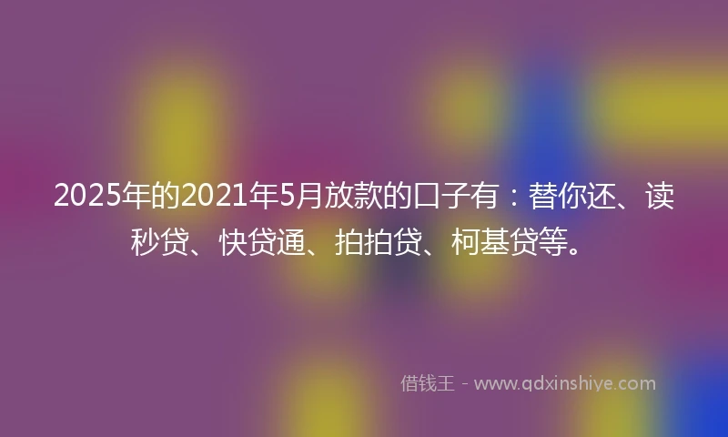 2025年的2021年5月放款的口子有：替你还、读秒贷、快贷通、拍拍贷、柯基贷等。
