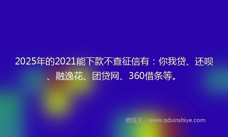 2025年的2021能下款不查征信有：你我贷、还呗、融逸花、团贷网、360借条等。