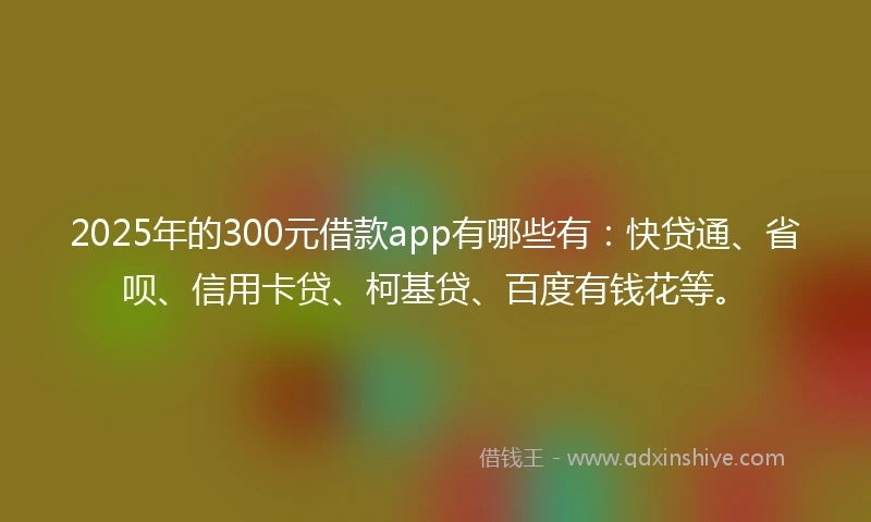 2025年的300元借款app有哪些有：快贷通、省呗、信用卡贷、柯基贷、百度有钱花等。