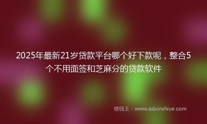 2025年最新21岁贷款平台哪个好下款呢，整合5个不用面签和芝麻分的贷款软件