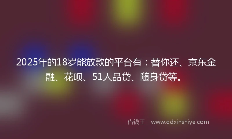 2025年的18岁能放款的平台有：替你还、京东金融、花呗、51人品贷、随身贷等。