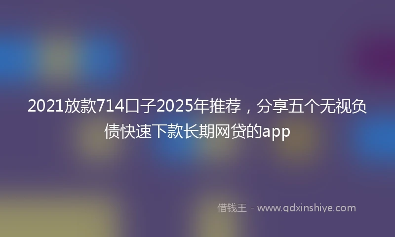 2021放款714口子2025年推荐，分享五个无视负债快速下款长期网贷的app