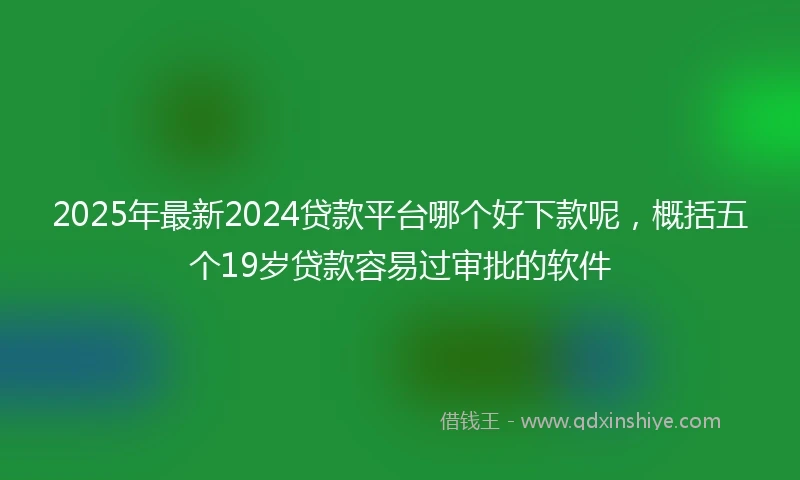2025年最新2024贷款平台哪个好下款呢，概括五个19岁贷款容易过审批的软件