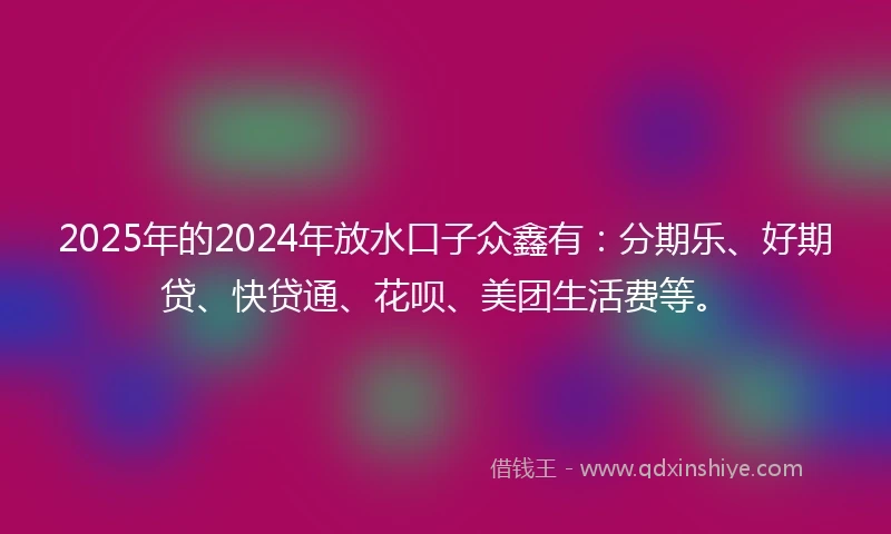 2025年的2024年放水口子众鑫有：分期乐、好期贷、快贷通、花呗、美团生活费等。