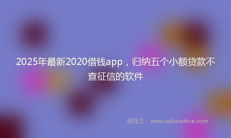2025年最新2020借钱app，归纳五个小额贷款不查征信的软件