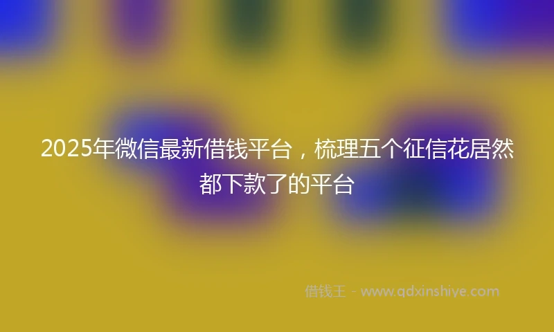 2025年微信最新借钱平台，梳理五个征信花居然都下款了的平台