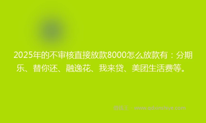 2025年的不审核直接放款8000怎么放款有：分期乐、替你还、融逸花、我来贷、美团生活费等。