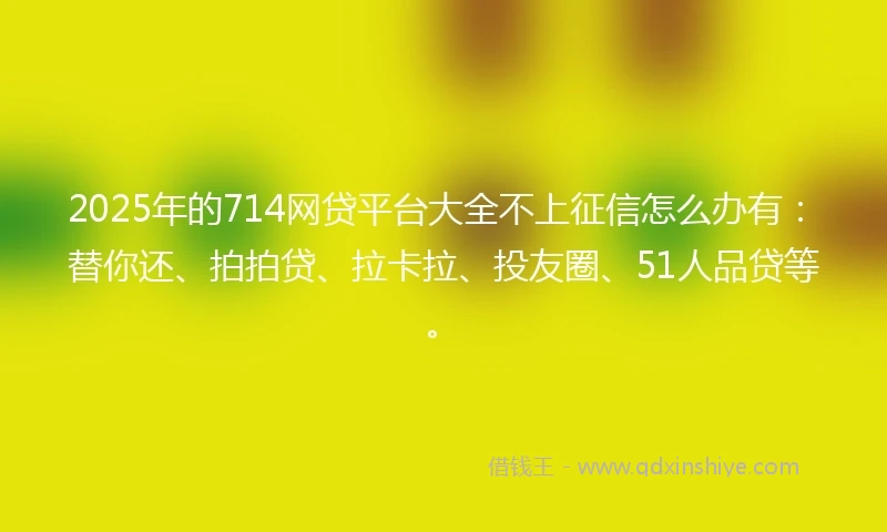 2025年的714网贷平台大全不上征信怎么办有：替你还、拍拍贷、拉卡拉、投友圈、51人品贷等。