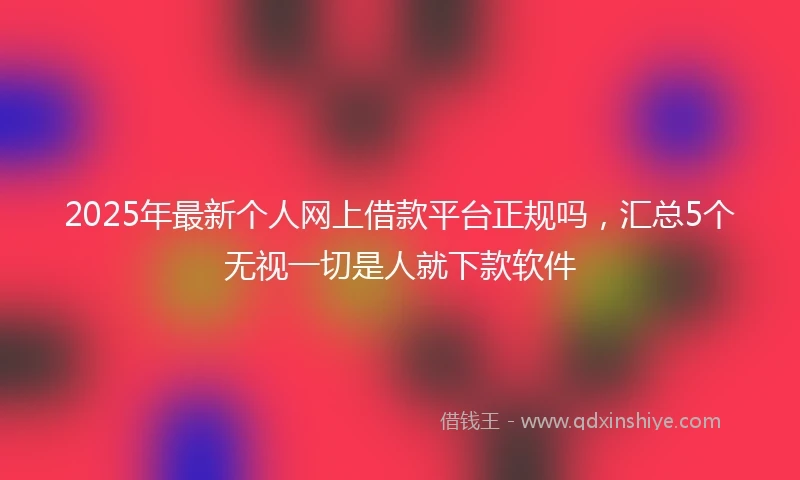 2025年最新个人网上借款平台正规吗，汇总5个无视一切是人就下款软件