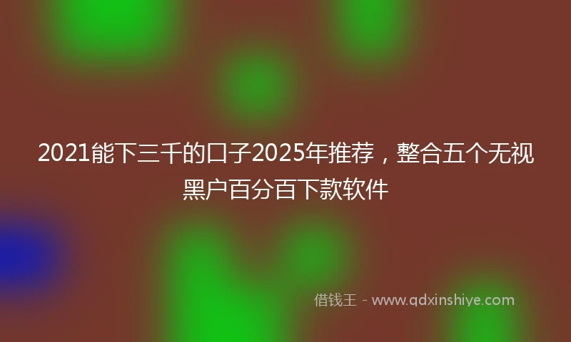 2021能下三千的口子2025年推荐，整合五个无视黑户百分百下款软件