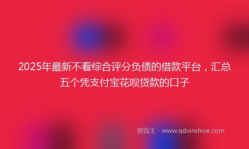 2025年最新不看综合评分负债的借款平台，汇总五个凭支付宝花呗贷款的口子
