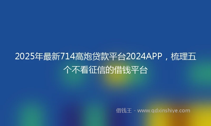 2025年最新714高炮贷款平台2024APP，梳理五个不看征信的借钱平台
