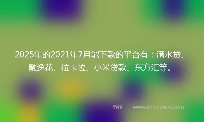2025年的2021年7月能下款的平台有：滴水贷、融逸花、拉卡拉、小米贷款、东方汇等。