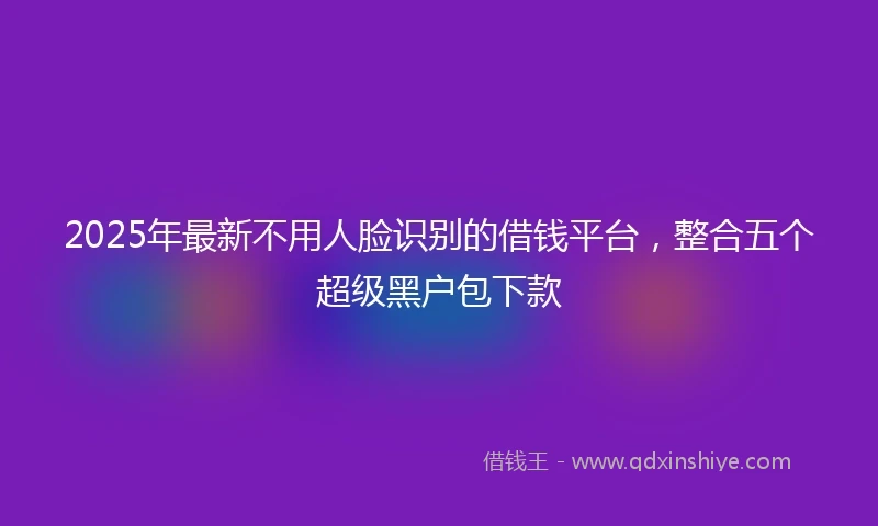 2025年最新不用人脸识别的借钱平台，整合五个超级黑户包下款
