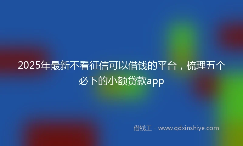 2025年最新不看征信可以借钱的平台，梳理五个必下的小额贷款app